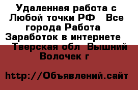 Удаленная работа с Любой точки РФ - Все города Работа » Заработок в интернете   . Тверская обл.,Вышний Волочек г.